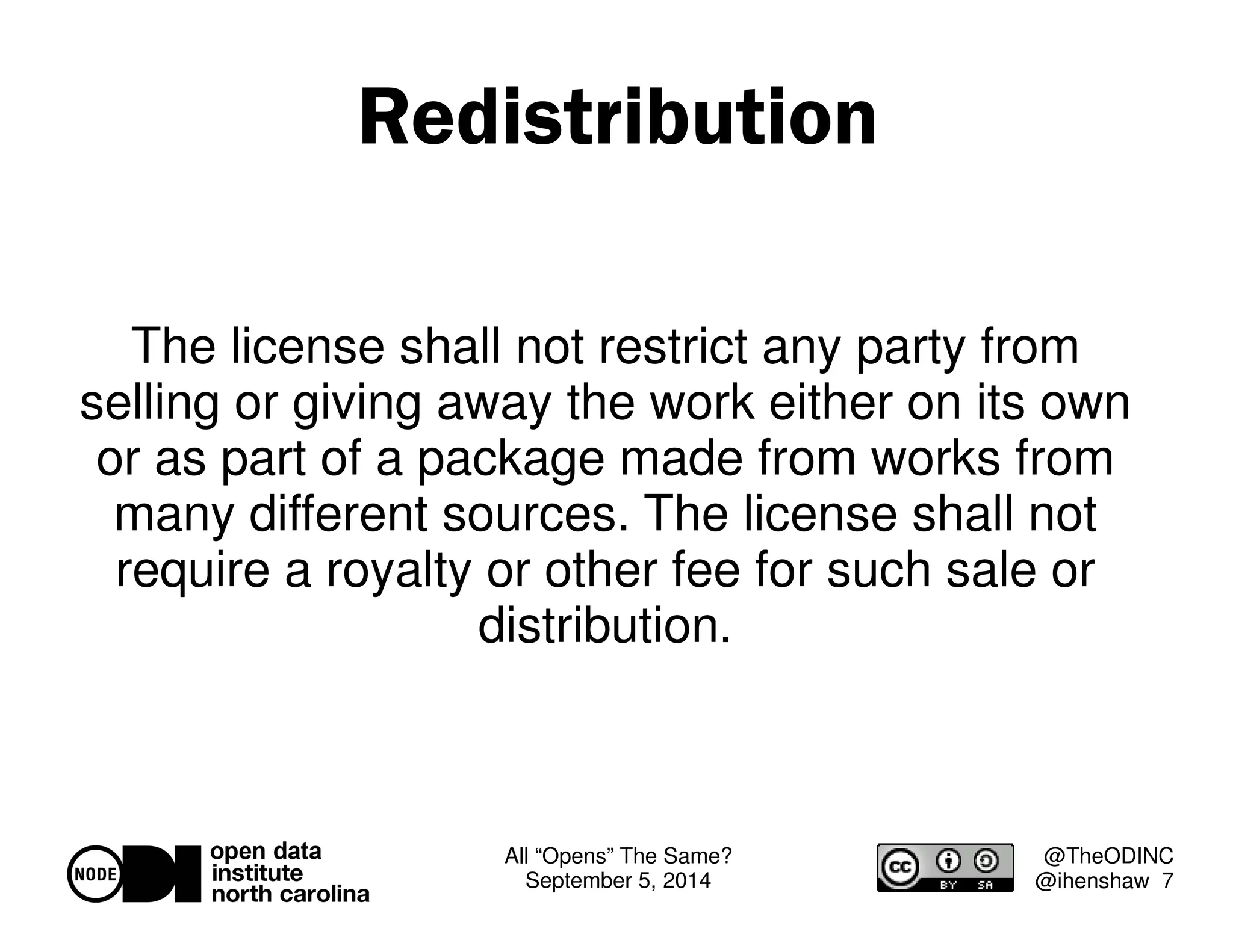 All “Opens” The Same? 
September 5, 2014 
@TheODINC 
@ihenshaw 7 
Redistribution 
The license shall not restrict any party from 
selling or giving away the work either on its own 
or as part of a package made from works from 
many different sources. The license shall not 
require a royalty or other fee for such sale or 
distribution. 
 