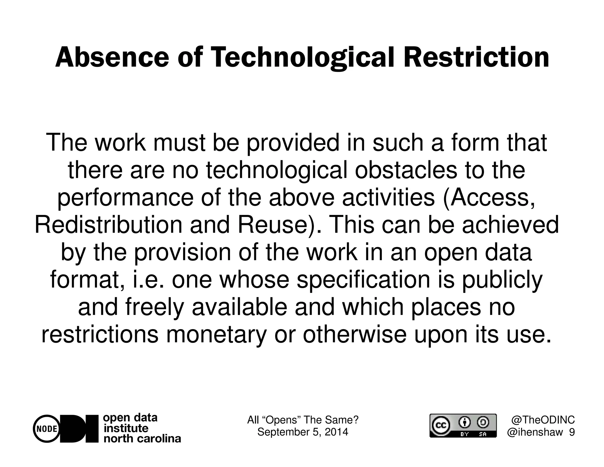 Absence of Technological Restriction 
The work must be provided in such a form that 
there are no technological obstacles to the 
performance of the above activities (Access, 
Redistribution and Reuse). This can be achieved 
by the provision of the work in an open data 
format, i.e. one whose specification is publicly 
and freely available and which places no 
restrictions monetary or otherwise upon its use. 
All “Opens” The Same? 
September 5, 2014 
@TheODINC 
@ihenshaw 9 
 