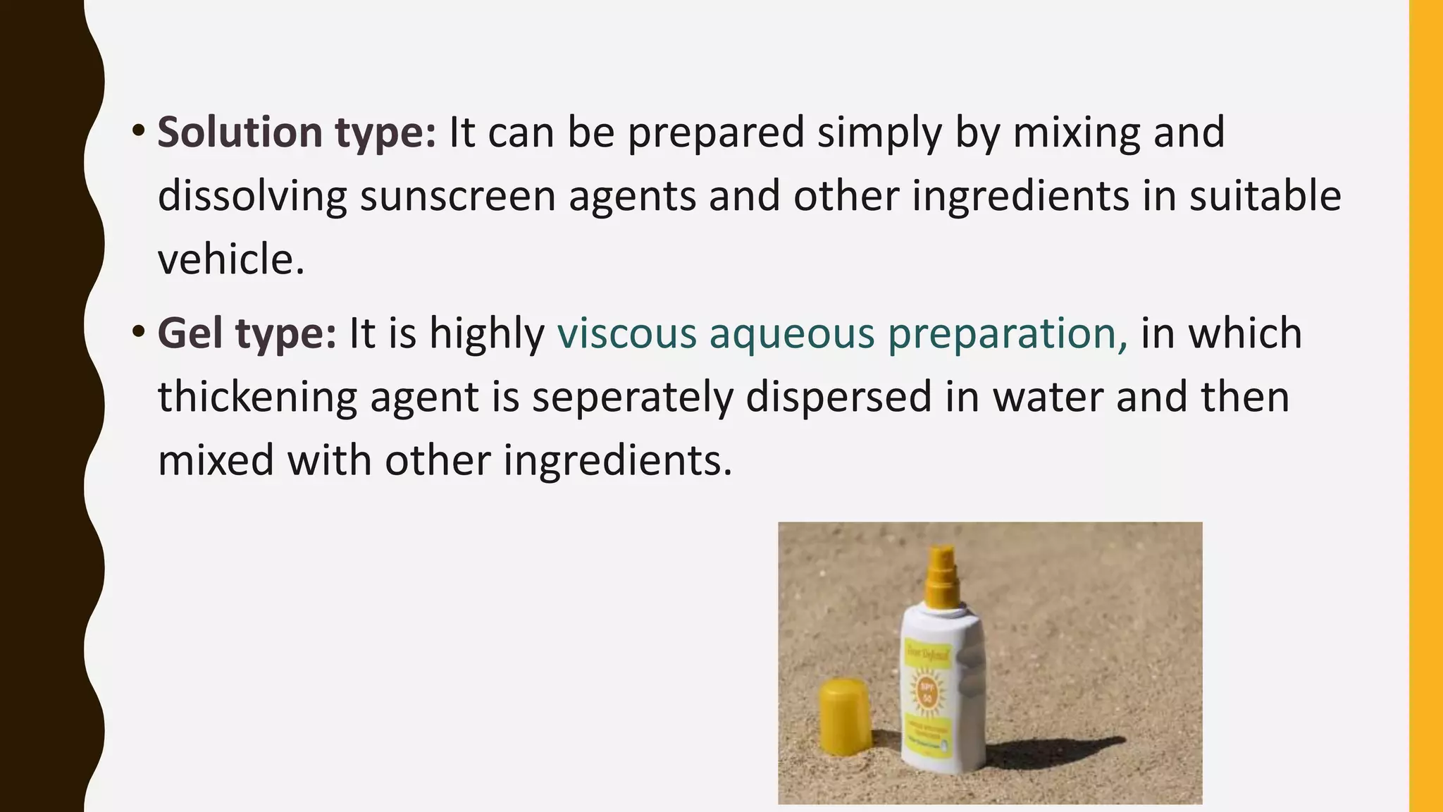 • Solution type: It can be prepared simply by mixing and
dissolving sunscreen agents and other ingredients in suitable
vehicle.
• Gel type: It is highly viscous aqueous preparation, in which
thickening agent is seperately dispersed in water and then
mixed with other ingredients.
 