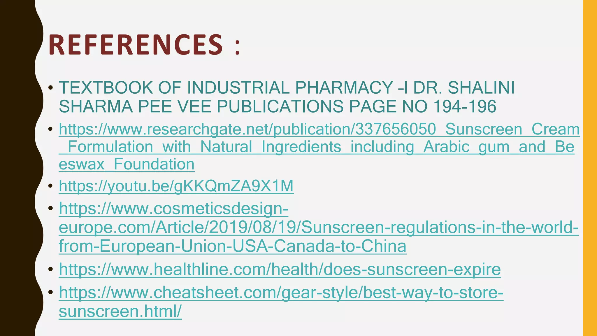 REFERENCES :
• TEXTBOOK OF INDUSTRIAL PHARMACY –I DR. SHALINI
SHARMA PEE VEE PUBLICATIONS PAGE NO 194-196
• https://www.researchgate.net/publication/337656050_Sunscreen_Cream
_Formulation_with_Natural_Ingredients_including_Arabic_gum_and_Be
eswax_Foundation
• https://youtu.be/gKKQmZA9X1M
• https://www.cosmeticsdesign-
europe.com/Article/2019/08/19/Sunscreen-regulations-in-the-world-
from-European-Union-USA-Canada-to-China
• https://www.healthline.com/health/does-sunscreen-expire
• https://www.cheatsheet.com/gear-style/best-way-to-store-
sunscreen.html/
 