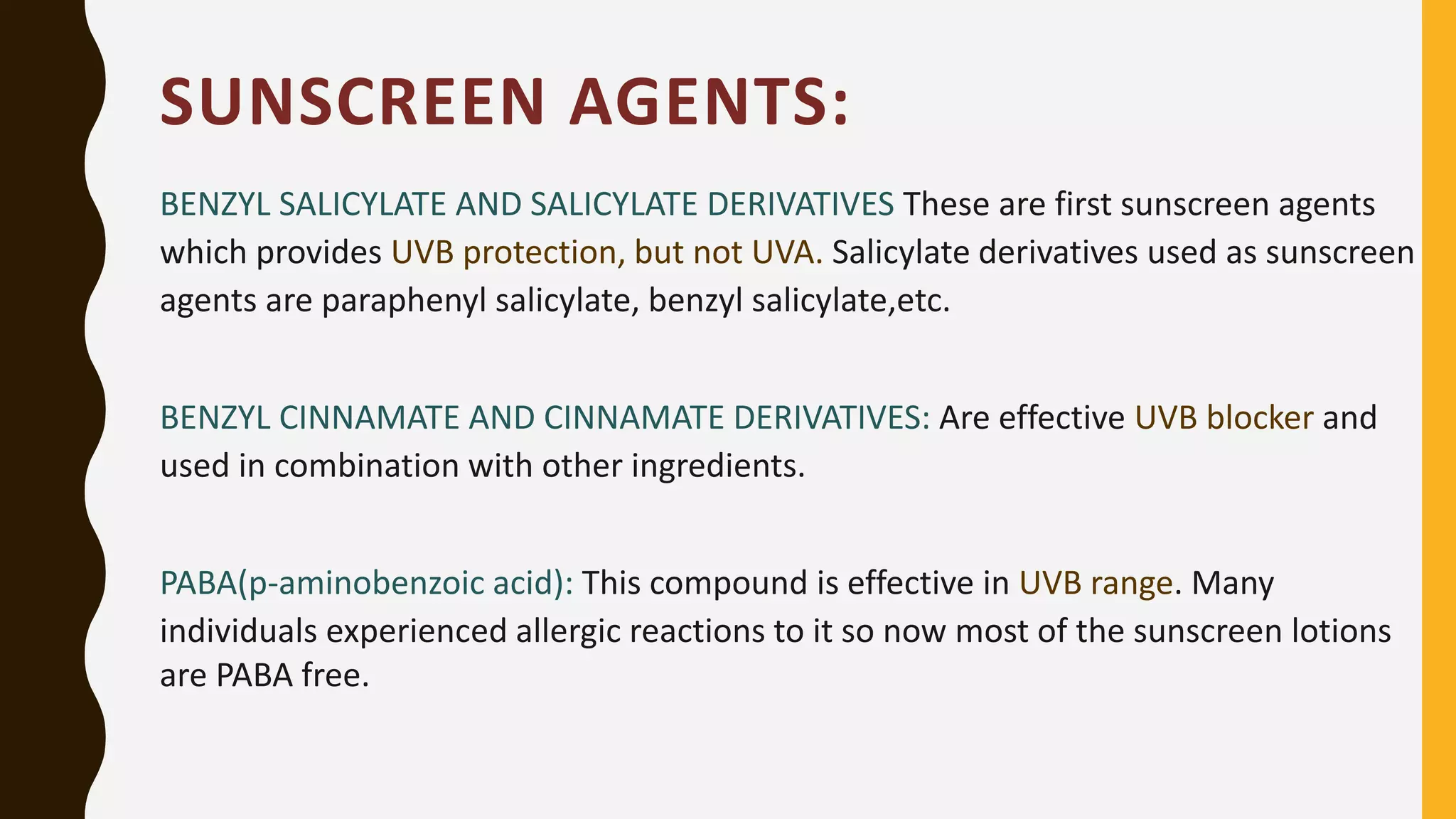 SUNSCREEN AGENTS:
BENZYL SALICYLATE AND SALICYLATE DERIVATIVES These are first sunscreen agents
which provides UVB protection, but not UVA. Salicylate derivatives used as sunscreen
agents are paraphenyl salicylate, benzyl salicylate,etc.
BENZYL CINNAMATE AND CINNAMATE DERIVATIVES: Are effective UVB blocker and
used in combination with other ingredients.
PABA(p-aminobenzoic acid): This compound is effective in UVB range. Many
individuals experienced allergic reactions to it so now most of the sunscreen lotions
are PABA free.
 