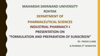 MAHARSHI DAYANAND UNIVERSITY
ROHTAK
DEPARTMENT OF
PHARMACEUTICAL SCIENCES
INDUSTRIAL PHARMACY-I
PRESENTATION ON
“FORMULATION AND PREPARATION OF SUNSCREEN”
BY- PRIDHI (1408)
B.PHARMA 5th SEMESTER
 