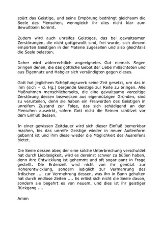 spürt das Geistige, und seine Empörung bedrängt gleichsam die
Seele des Menschen, wenngleich ihr dies nicht klar zum
Bewußtsein kommt.
Zudem wird auch unreifes Geistiges, das bei gewaltsamen
Zerstörungen, die nicht gottgewollt sind, frei wurde, sich diesem
empörten Geistigen in der Materie zugesellen und also gleichfalls
die Seele belasten.
Daher wird widerrechtlich angeeignetes Gut niemals Segen
bringen denen, die das göttliche Gebot der Liebe mißachteten und
aus Eigennutz und Habgier sich versündigten gegen dieses.
Gott hat jeglichem Schöpfungswerk seine Zeit gesetzt, um das in
ihm (sich = d. Hg.) bergende Geistige zur Reife zu bringen. Alle
Maßnahmen menschlicherseits, die eine gewaltsame vorzeitige
Zerstörung dessen bezwecken aus eigennützigen Gründen, sind
zu verurteilen, denn sie haben ein Freiwerden des Geistigen in
unreifem Zustand zur Folge, das sich schädigend an den
Menschen auswirkt, sofern Gott nicht die Seinen schützet vor
dem Einfluß dessen.
In einer gewissen Zeitdauer wird sich dieser Einfluß bemerkbar
machen, bis das unreife Geistige wieder in neuer Außenform
gebannt ist und ihm diese wieder die Möglichkeit des Ausreifens
bietet.
Die Seele dessen aber, der eine solche Unterbrechung verschuldet
hat durch Lieblosigkeit, wird es dereinst schwer zu büßen haben,
denn ihre Entwicklung ist gehemmt und oft sogar ganz in Frage
gestellt. Die Erdenzeit wird nicht von ihr genützt zur
Höherentwicklung, sondern lediglich zur Vermehrung des
Irdischen .... zur Vermehrung dessen, was ihn in Bann gehalten
hat durch endlose Zeiten .... Es erlöst sich nicht die Seele davon,
sondern sie begehrt es von neuem, und dies ist ihr geistiger
Rückgang ....
Amen
 