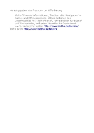 Herausgegeben von Freunden der Offenbarung
Weiterführende Informationen, Studium aller Kundgaben in
Online- und Offlineversionen, eBook-Editionen des
Gesamtwerkes mit Themenheften, PDF-Editionen für Bücher
und Themenhefte, Volltextsuchfunktion im Gesamtwerk
u.v.m. Im Internet unter: http://www.bertha-dudde.info/
siehe auch: http://www.bertha-dudde.org
 