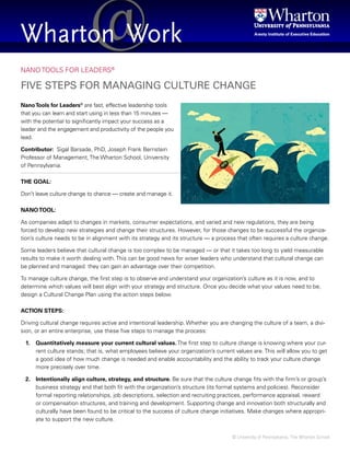 © University of Pennsylvania, The Wharton School
NANO TOOLS FOR LEADERS®
FIVE STEPS FOR MANAGING CULTURE CHANGE
NanoTools for Leaders®
are fast, effective leadership tools
that you can learn and start using in less than 15 minutes —
with the potential to significantly impact your success as a
leader and the engagement and productivity of the people you
lead.
Contributor: Sigal Barsade, PhD, Joseph Frank Bernstein
Professor of Management, The Wharton School, University
of Pennsylvania.
THE GOAL:
Don’t leave culture change to chance — create and manage it.
NANOTOOL:
As companies adapt to changes in markets, consumer expectations, and varied and new regulations, they are being
forced to develop new strategies and change their structures. However, for those changes to be successful the organiza-
tion’s culture needs to be in alignment with its strategy and its structure — a process that often requires a culture change.
Some leaders believe that cultural change is too complex to be managed — or that it takes too long to yield measurable
results to make it worth dealing with. This can be good news for wiser leaders who understand that cultural change can
be planned and managed: they can gain an advantage over their competition.
To manage culture change, the first step is to observe and understand your organization’s culture as it is now, and to
determine which values will best align with your strategy and structure. Once you decide what your values need to be,
design a Cultural Change Plan using the action steps below.
ACTION STEPS:
Driving cultural change requires active and intentional leadership. Whether you are changing the culture of a team, a divi-
sion, or an entire enterprise, use these five steps to manage the process:
1. Quantitatively measure your current cultural values. The first step to culture change is knowing where your cur-
rent culture stands; that is, what employees believe your organization’s current values are. This will allow you to get
a good idea of how much change is needed and enable accountability and the ability to track your culture change
more precisely over time.
2. Intentionally align culture, strategy, and structure. Be sure that the culture change fits with the firm’s or group’s
business strategy and that both fit with the organization’s structure (its formal systems and policies). Reconsider
formal reporting relationships, job descriptions, selection and recruiting practices, performance appraisal, reward
or compensation structures, and training and development. Supporting change and innovation both structurally and
culturally have been found to be critical to the success of culture change initiatives. Make changes where appropri-
ate to support the new culture.
 
