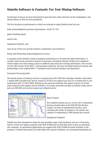 Sintelix Software is Fantastic For Text Mining Software 
At Semantic Sciences we have functioned to give the best entity extractor on the marketplace. Our 
clients inform us that we have prospered. 
The five locations of performance in which we attempt to make Sintelix stand out are:. 
body acknowledgment precision (preciseness, recall, F1, F2),. 
paper handling speed,. 
search rate,. 
equipment footprint, and. 
ease of use of the icon and the system's combination user interfaces. 
Entity and Partnership Acknowledgment Accuracy. 
A snapshot of the Sintelix's entity recognition performance is received the table listed below. It 
reveals credit scores and direct matters of outcomes calculated utilizing 10-fold cross validation 
(which makes sure that testing is done on different data from the training information). The records 
are the 100 records of the MUC 7 advancement collection. We have included brand-new lessons and 
partnerships to the original MUC 7 comments and corrected mistakes and disparities. 
Document Processing Rate. 
The fastest means of refining records is using the Java API. With this technique Sintelix could refine 
1 million XML-encoded wire service reports (2.8 GB of raw papers) per hour on a modern-day 4 core 
workstation with 12 GB of RAM. Relying on the network overhead, this speed is about cut in half 
when using the web support service interface. If records and notes are kept in Sintelix's data source 
just over 600,000 wire service reports are refined each hr. 
Search Speed. 
We establish Sintelix up on a 4-core 2011 workstation 
having actually taken in the 806,000 file Reuters 
Corpus. On tests of randomized searches, each 
returning the initial 10 instances, the system was 
capable of responding to 3000 queries per second. 
Equipment Footprint. 
Sintelix has been designed to make the best possible usage of the hardware sources. It functions 
well on a dual core laptop computer with 4GB of RAM and an SSD disk drive to give an extremely 
chic response. In operational applications we suggest that 5GB of RAM be made available to the 
program. If refined documents are held within the system's database, we recommend budgeting six 
 