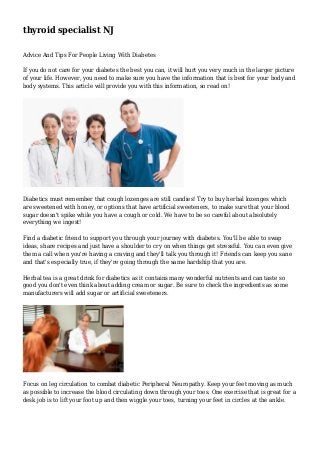 thyroid specialist NJ 
Advice And Tips For People Living With Diabetes 
If you do not care for your diabetes the best you can, it will hurt you very much in the larger picture 
of your life. However, you need to make sure you have the information that is best for your body and 
body systems. This article will provide you with this information, so read on! 
Diabetics must remember that cough lozenges are still candies! Try to buy herbal lozenges which 
are sweetened with honey, or options that have artificial sweeteners, to make sure that your blood 
sugar doesn't spike while you have a cough or cold. We have to be so careful about absolutely 
everything we ingest! 
Find a diabetic friend to support you through your journey with diabetes. You'll be able to swap 
ideas, share recipes and just have a shoulder to cry on when things get stressful. You can even give 
them a call when you're having a craving and they'll talk you through it! Friends can keep you sane 
and that's especially true, if they're going through the same hardship that you are. 
Herbal tea is a great drink for diabetics as it contains many wonderful nutrients and can taste so 
good you don't even think about adding cream or sugar. Be sure to check the ingredients as some 
manufacturers will add sugar or artificial sweeteners. 
Focus on leg circulation to combat diabetic Peripheral Neuropathy. Keep your feet moving as much 
as possible to increase the blood circulating down through your toes. One exercise that is great for a 
desk job is to lift your foot up and then wiggle your toes, turning your feet in circles at the ankle. 
 