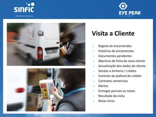 Visita a Cliente 
o Registo de encomendas 
o Histórico de encomendas 
o Documentos pendentes 
o Abertura de ficha de novo cliente 
o Actualização dos dados do cliente 
o Vendas a dinheiro / crédito 
o Controlo de plafond de crédito 
o Contratos comerciais 
o Alertas 
o Entregas parciais ou totais 
o Resultado da visita 
o Notas livres 
 