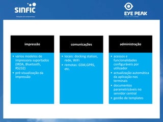 impressão 
• vários modelos de 
impressora suportados 
(IRDA, Bluetooth, 
RS232) 
• pré-visualização da 
impressão 
comunicações 
• locais: docking station, 
rede, WiFi 
• remotas: GSM,GPRS, 
etc. 
administração 
• acessos e 
funcionalidades 
configuráveis por 
utilizador 
• actualização automática 
da aplicação nos 
terminais 
• documentos 
parametrizáveis no 
servidor central 
• gestão de templates 
 