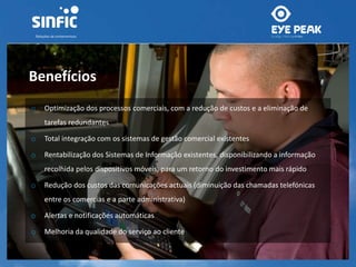Benefícios 
o Optimização dos processos comerciais, com a redução de custos e a eliminação de 
tarefas redundantes 
o Total integração com os sistemas de gestão comercial existentes 
o Rentabilização dos Sistemas de Informação existentes, disponibilizando a informação 
recolhida pelos dispositivos móveis, para um retorno do investimento mais rápido 
o Redução dos custos das comunicações actuais (diminuição das chamadas telefónicas 
entre os comercias e a parte administrativa) 
o Alertas e notificações automáticas 
o Melhoria da qualidade do serviço ao cliente 
 