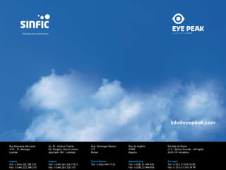 info@eyepeak.com 
Rua Kwamme Nkrumah 
nº10 - 3º, Maianga 
Luanda 
Angola 
Tel: (+244) 222 398 210 
Fax: (+244) 222 398 210 
Av. Dr. Amílcar Cabral 
Ed. Pangeia, Bairro Lalula 
Apartado 184 – Lubango 
Angola 
Tel: (+244) 261 226 110/3 
Fax: (+244) 261 226 115 
Rua. Domingos Ramos 
nº7 
Bissau 
Guiné.Bissau 
Tel: (+245) 644 77 23 
Rua da Argélia 
Nº469 
Maputo 
Moçambique 
Tel: (+258) 21 494 876 
Fax: (+258) 21 494 876 
Estrada da Ponte 
nº 2 - Quinta Grande – Alfragide 
2610-141 Amadora 
Portugal 
Tel: (+351) 21 010 39 00 
Fax: (+351) 21 010 39 99 
