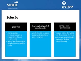 Solução 
paper free 
• menos custos 
operacionais com o 
processamento das 
encomendas 
• tudo o que é necessário 
para fechar um negócio 
à mão 
informação disponível 
remotamente 
• vendedor não necessita 
de contacto constante 
com a empresa 
serviços online 
permanentes 
• acesso online do registo 
do documento de venda 
• elimina a nova digitação 
por parte da área 
administrativa 
 