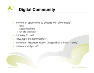 Digital Community! 
! Is there an opportunity to engage with other users? 
! Blog 
! Social media links 
! On-site community 
! Is it easy to use? 
! How big is the community? 
! Is there an Important Action designed for the community? 
! Is there social proof? 
 