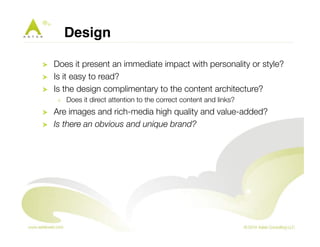 Design! 
! Does it present an immediate impact with personality or style? 
! Is it easy to read? 
! Is the design complimentary to the content architecture? 
! Does it direct attention to the correct content and links? 
! Are images and rich-media high quality and value-added? 
! Is there an obvious and unique brand? 
 