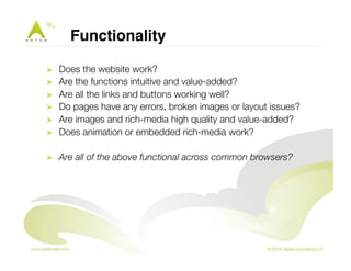 Functionality ! 
! Does the website work? 
! Are the functions intuitive and value-added? 
! Are all the links and buttons working well? 
! Do pages have any errors, broken images or layout issues? 
! Are images and rich-media high quality and value-added? 
! Does animation or embedded rich-media work? 
! Are all of the above functional across common browsers? 
 