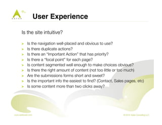 User Experience ! 
Is the site intuitive? 
! Is the navigation well-placed and obvious to use? 
! Is there duplicate actions? 
! Is there an “Important Action” that has priority? 
! Is there a “focal point” for each page? 
! Is content segmented well enough to make choices obvious? 
! Is there the right amount of content (not too little or too much) 
! Are the submissions forms short and sweet? 
! Is the important info the easiest to find? (Contact, Sales pages, etc) 
! Is some content more than two clicks away? 
 