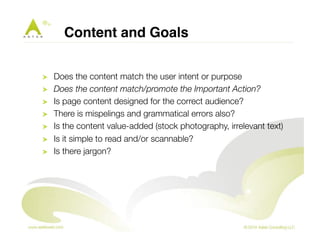 Content and Goals! 
! Does the content match the user intent or purpose 
! Does the content match/promote the Important Action? 
! Is page content designed for the correct audience? 
! There is mispelings and grammatical errors also? 
! Is the content value-added (stock photography, irrelevant text) 
! Is it simple to read and/or scannable? 
! Is there jargon? 
 