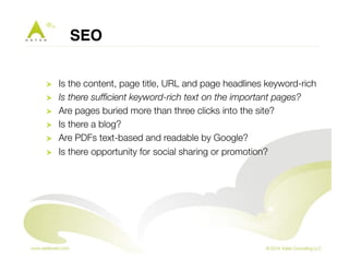 SEO! 
! Is the content, page title, URL and page headlines keyword-rich 
! Is there sufficient keyword-rich text on the important pages? 
! Are pages buried more than three clicks into the site? 
! Is there a blog? 
! Are PDFs text-based and readable by Google? 
! Is there opportunity for social sharing or promotion? 
 