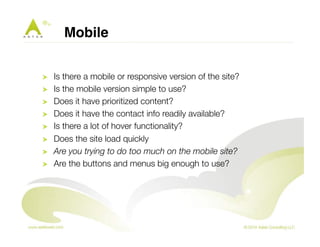 Mobile! 
! Is there a mobile or responsive version of the site? 
! Is the mobile version simple to use? 
! Does it have prioritized content? 
! Does it have the contact info readily available? 
! Is there a lot of hover functionality? 
! Does the site load quickly 
! Are you trying to do too much on the mobile site? 
! Are the buttons and menus big enough to use? 
 