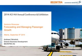 2014 ACI-NA Annual Conference & Exhibition 
Solutions Showcase 
Forecasting and Managing Passenger 
Growth 
Atlanta, September 9th 2014 
Andreas Fähndrich 
Director Business Development 
BEONTRA AG 
 