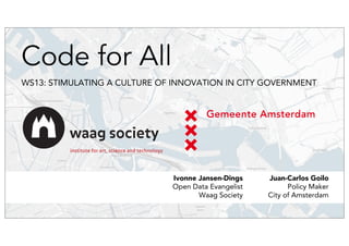 Code for All 
WS13: STIMULATING A CULTURE OF INNOVATION IN CITY GOVERNMENT 
Juan-Carlos Goilo 
Policy Maker 
City of Amsterdam 
Ivonne Jansen-Dings 
Open Data Evangelist 
Waag Society 
 