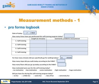Page 12 
GAME-BASED MOBILITY TRAINING AND MOTIVATION OF 
SENIOR CITIZENS 
Measurement methods - 1 
• pro forma logbook 
Pr...