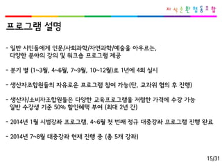 프로그램설명 
-일반시민들에게인문/사회과학/자연과학/예술을아우르는, 
다양한분야의강의및워크숍프로그램제공 
-분기별(1~3월, 4~6월, 7~9월, 10~12월)로1년에4회실시 
-생산자조합원들의자유로운프로그램참여가능(단, 교과위협의후진행) 
-생산자/소비자조합원들은다양한교육프로그램을저렴한가격에수강가능 
일반수강생기준50% 할인혜택부여(최대2년간) 
-2014년1월시범강좌프로그램, 4~6월첫번째정규대중강좌프로그램진행완료 
-2014년7~8월대중강좌현재진행중(총5개강좌) 
15/31  