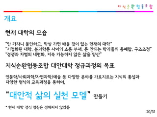 개요 
현재대학의모습 
“안가자니불안하고, 막상가면배울것이없는현재의대학” 
“기업화된대학, 분과학문사이의소통부재, 돈안되는학과들의통폐합, 구조조정” 
“경쟁과차별의내면화, 지속가능하지않은삶을양산” 
지식순환협동조합대안대학정규과정의목표 
인문학/사회과학/자연과학/예술등다양한분야를가로지르는지식의통섭과 
다양한형식의교육과정을통하여, 
“대안적삶의실천모델” 만들기 
* 현재대학정식명칭은정해지지않았음 
20/31  