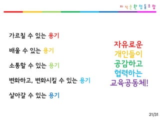 가르칠수있는용기 
배울수있는용기 
소통할수있는용기 
변화하고, 변화시킬수있는용기 
살아갈수있는용기 
자유로운개인들이 
공감하고 
협력하는 
교육공동체! 
21/31  
