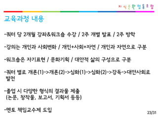 교육과정내용 
-쿼터당2개월강좌&워크숍수강/ 2주개별발표/ 2주방학 
-강의는개인과사회변화/ 개인+사회+자연/ 개인과자연으로구분 
-워크숍은자기표현/ 문화기획/ 대안적삶의구성으로구분 
-쿼터별로개론(1)->개론(2)->심화(1)->심화(2)->강독->대안사회로 
발전 
-졸업시다양한형식의결과물제출 
(논문, 창작물, 보고서, 기획서등등) 
-멘토책임교수제도입 
23/31  