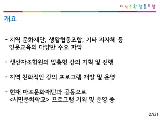 개요 
-지역문화재단, 생활협동조합, 기타지자체등 
인문교육의다양한수요파악 
-생산자조합원의맞춤형강의기획및진행 
-지역친화적인강의프로그램개발및운영 
-현재마포문화재단과공동으로 
<시민문화학교> 프로그램기획및운영중 
27/31  