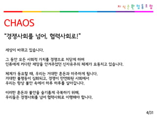 CHAOS 
세상이바뀌고있습니다. 
그동안모든사회적가치를경쟁으로치닫게하며 
인류에게커다란재앙을안겨주었던신자유주의체계가요동치고있습니다. 
체계가동요할때, 우리는거대한혼돈과마주하게됩니다. 
거대한불평등이심화되고, 경쟁이만연화된사회에서 
우리는항상불안속에서하루하루를살아갑니다. 
이러한혼돈과불안을슬기롭게극복하기위해, 
우리들은경쟁사회를넘어협력사회로이행해야합니다. 
“경쟁사회를넘어, 협력사회로!” 
4/31  