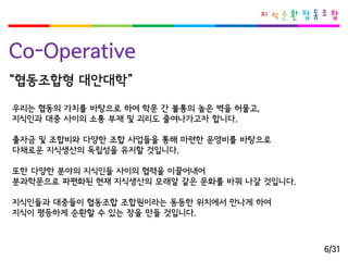 Co-Operative 
우리는협동의가치를바탕으로하여학문간불통의높은벽을허물고, 
지식인과대중사이의소통부재및괴리도줄여나가고자합니다. 
출자금및조합비와다양한조합사업들을통해마련한운영비를바탕으로 
다채로운지식생산의독립성을유지할것입니다. 
또한다양한분야의지식인들사이의협력을이끌어내어 
분과학문으로파편화된현재지식생산의모래알같은문화를바꿔나갈것입니다. 
지식인들과대중들이협동조합조합원이라는동등한위치에서만나게하여 
지식이평등하게순환할수있는장을만들것입니다. 
“협동조합형대안대학” 
6/31  