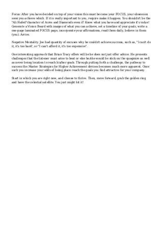 Focus: After you have decided on top of your vision this must become your FOCUS, your obsession 
soon you achieve which. If it is really important to you, require make it happen. You shouldn't be the 
"Ali Hafed"character of Acres and Diamonds even if! Know what you have and appreciate it's value! 
Generate a Vision Board with images of what you can achieve, set a timeline of your goals, write a 
one-page laminated FOCUS page, incorporate your affirmations, read them daily, believe in them 
(you). Arrive. 
Negative Mentality. Joe had quantity of excuses why he couldn't achieve success, such as, "I can't do 
it, it's too hard', or "I can't afford it, it's too expensive". 
One interesting approach that Brian Tracy offers will be he does not just offer advice. He presents 
challenges that the listener must arise to beat or else he/she would be stick on the quagmire as well 
as never being location to reach his/her goals. Through putting forth a challenge, the pathway to 
success the Master Strategies for Higher Achievement devises becomes much more apparent. Once 
such you increase your odds of being place reach the goals you find attractive for your company. 
Start in which you are right now, and choose to thrive. Then, move forward, grab the golden ring 
and have the celestial satellite. You just might hit it! 
