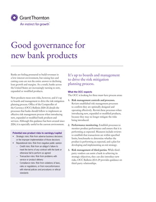Banks are feeling pressured to build revenues in 
a low-interest environment, but raising fees and 
cutting costs are not the entire answer to declining 
loan growth and margins. As a result, banks across 
the United States are increasingly turning to new, 
expanded or modified products. 
New products mean new risks, however, and it’s up 
to boards and management to drive the risk mitigation 
planning process. Office of the Comptroller of 
the Currency (OCC) Bulletin 2004-20 details the 
processes that banks should follow to implement an 
effective risk management process when introducing 
new, expanded or modified bank products and 
services. Although this guidance has been around since 
2004, it is especially useful in the current environment. 
Good governance for 
new bank products 
Potential new product risks to earnings/capital 
• Strategic risks: Risk from adverse business decisions 
or the improper implementation of those decisions 
• Reputational risks: Risk from negative public opinion 
–– Credit risks: Risk from an obligor’s failure to 
meet the terms of any contract with the bank or 
otherwise fail to perform as agreed 
–– Transaction risks: Risk from problems with 
service or product delivery 
–– Compliance risks: Risk from violations of laws, 
rules or regulations, or from nonconformance 
with internal policies and procedures or ethical 
standards 
It’s up to boards and management 
to drive the risk mitigation 
planning process. 
What the OCC expects 
The OCC is looking for three must-have process areas: 
1. Risk management controls and processes. 
Review established risk management processes 
to confirm they are optimally designed and 
operating effectively. Revisit these processes when 
introducing new, expanded or modified products, 
because they may no longer mitigate the risks 
being introduced. 
2. Performance monitoring. Establish processes to 
monitor product performance and ensure that it is 
performing as expected. Measures include reviews 
to establish that transactions are within specified 
limits, benchmarks to determine whether the 
product is performing as expected, and a plan for 
developing and implementing an exit strategy. 
3. Risk management of third parties. While third-party 
vendors can assist a bank in achieving its 
strategic objectives, they can also introduce new 
risks. OCC Bulletin 2013-29 provides guidance on 
third-party relationships. 
 