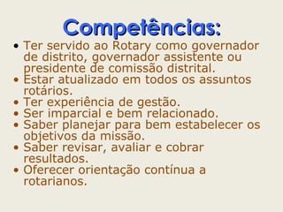 CCoommppeettêênncciiaass:: 
• Ter servido ao Rotary como governador 
de distrito, governador assistente ou 
presidente de comissão distrital. 
• Estar atualizado em todos os assuntos 
rotários. 
• Ter experiência de gestão. 
• Ser imparcial e bem relacionado. 
• Saber planejar para bem estabelecer os 
objetivos da missão. 
• Saber revisar, avaliar e cobrar 
resultados. 
• Oferecer orientação contínua a 
rotarianos. 
 