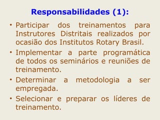 Responsabilidades (1): 
• Participar dos treinamentos para 
Instrutores Distritais realizados por 
ocasião dos Institutos Rotary Brasil. 
• Implementar a parte programática 
de todos os seminários e reuniões de 
treinamento. 
• Determinar a metodologia a ser 
empregada. 
• Selecionar e preparar os líderes de 
treinamento. 
 