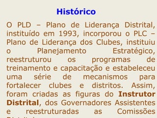Histórico 
O PLD – Plano de Liderança Distrital, 
instituído em 1993, incorporou o PLC – 
Plano de Liderança dos Clubes, instituiu 
o Planejamento Estratégico, 
reestruturou os programas de 
treinamento e capacitação e estabeleceu 
uma série de mecanismos para 
fortalecer clubes e distritos. Assim, 
foram criadas as figuras do Instrutor 
Distrital, dos Governadores Assistentes 
e reestruturadas as Comissões 
Distritais. 
 