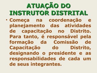 AATTUUAAÇÇÃÃOO DDOO 
IINNSSTTRRUUTTOORR DDIISSTTRRIITTAALL 
• Começa na coordenação e 
planejamento das atividades 
de capacitação no Distrito. 
Para tanto, é responsável pela 
formação da Comissão de 
Capacitação do Distrito, 
designando o presidente e as 
responsabilidades de cada um 
de seus integrantes. 
 