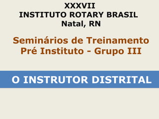 XXXVII 
INSTITUTO ROTARY BRASIL 
Natal, RN 
Seminários de Treinamento 
Pré Instituto - Grupo III 
OO IINNSSTTRRUUTTOORR DDIISSTTRRIITTAALL 
 