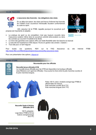 CLUB PASSION 
L’assurance des licenciés 
En ce début de saison, les clubs sont tenus d’informer les licenciés 
de l’intérêt d’une couverture Individuelle Accident conformément 
au code du sport. 
AIG, assureur de la FFBB, rappelle 
propose est importante et adaptée : 
· La pratique de sport ou de compétition n’est pas toujours couverte dans 
l’assurance scolaire même dans la couverture activité extra 
les contrats qui couvrent l’invalidité et le décès 
· Le choix des garanties avec options offre une totale fl 
· La sécurité de l’expérience d’AIG depuis 18 ans en gestion des sinistre « basket 
· Tout cela pour un tarif négocié 
Pour toutes vos questions, RDV sur le FAQ Assurance du site Internet FFBB 
http://www.ffbb.com/ffbb/dirigeants/gerer/assurances/faq 
Pour une présentation des options, cliquez 
Nouveautés pour les officiels 
Nouvelle tenue officielle OTM 
La nouvelle tenue officielle pour les OTM est disponible à la 
www.ffbbstore.com (gamme Officiels). Vous aurez le choix entre le polo manches courtes et 
le polo manches longues. 
Nouvelle Veste d’Arbitre 
04/09/2014 
Officielle 2015 
100 % polyester, 
Logo blanc FFBB et Errea 
Coloris noir/gris/orange 
59 € TTC 
FFBB STORE 
: les obligations des clubs 
pourquoi la couverture qu’il 
extra-scolaire ou dans 
flexibilité selon les besoins du licencié 
» 
faq-assurance-clubs 
cliquez-ici 
boutique officielle 
Polos 100 % coton, broderie orange logo FFBB et 
officiel table de marque. 
Polo manches courtes 26 € TTC 
Polo manches longues 36 € TTC 
2 
exibilité  