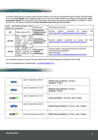 LICENCE “AS” : AUTORISATION SECONDAIRE 
La licence AS permet qu’un sportif puisse à la fois évoluer au sein de son groupement sportif d’origine (Club Principal) 
et au sein d’une Équipe d’une catégorie d’âge et d’un niveau de pratique déterminés (Équipe d’Accueil) d’un autre 
groupement sportif (Club d’Accueil). Cette Autorisation Secondaire de pratiquer le Basketball en compétition, variété 
de licence C, est toujours spéciale et ne peut être délivrée que dans les cas suivants : 
PROGRAMMATION TELE A VENIR 
04/09/2014 
4 
Type de 
licence AS 
Club Principal / Club 
d’accueil 
Délivrée par Composition du dossier 
AS Dans la même CTC 
Commission 
Départementale 
Qualification 
Imprimé spécial : demande de licence AS 
(http://www.ffbb.com/ffbb/dirigeants/gerer/imprimes) 
AS U20 
Pas d’équipe U20 
dans le Club 
principal ou niveau 
équipe accueil ≥ 
niveau équipe U20 
club principal 
Commission 
Départementale 
Qualification 
Imprimé spécial : demande de licence AS U20 
(http://www.ffbb.com/ffbb/dirigeants/gerer/imprimes) 
AS HN 
Club principal en 
LNB ou LFB ou LF2 
Équipe d’accueil en 
NM1 ou NM2 ou LF2 
ou NF1 
Commission 
Fédérale 
Qualification 
Imprimé spécial : demande de licence AS U20 HN 
Convention de Coopération 
Droits financiers 
(http://www.ffbb.com/ffbb/dirigeants/gerer/imprimes) 
Les modalités précises se trouvent dans les articles 409 à 425 des Règlements Généraux de la FFBB. 
Pour tout renseignement complémentaire : qualification@ffbb.com 
Jeudi 4 septembre à 00:00 
Redif Coupe du Monde - 1er Tour : 
Espagne - France 
Jeudi 4 septembre à 11:00 
Redif Coupe du Monde - 1er Tour : 
Espagne - France 
Jeudi 4 septembre à 17:45 
Coupe du Monde - 1er Tour : Iran - France 
Jeudi 4 septembre à 20:30 
Redif Coupe du Monde - 1er Tour : Iran - France 
Vendredi 8 septembre à 08:15 Redif Coupe du Monde - 1er Tour : Iran - France 
