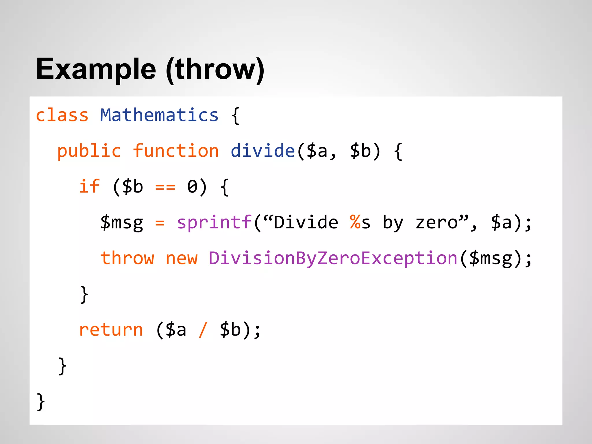 Example (throw) class Mathematics { public function divide($a, $b) { if ($b == 0) { $msg = sprintf(“Divide %s by zero”, $a); throw new DivisionByZeroException($msg); } return ($a / $b); } } 