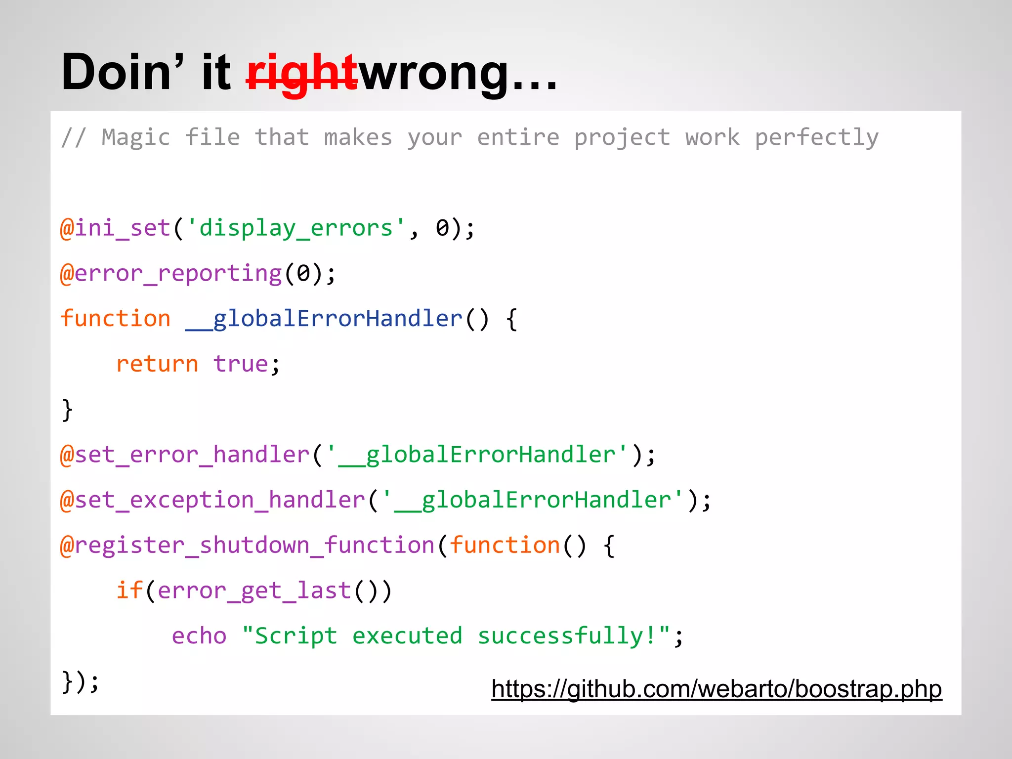 Doin’ it rightwrong… // Magic file that makes your entire project work perfectly @ini_set('display_errors', 0); @error_reporting(0); function __globalErrorHandler() { return true; } @set_error_handler('__globalErrorHandler'); @set_exception_handler('__globalErrorHandler'); @register_shutdown_function(function() { if(error_get_last()) echo "Script executed successfully!"; }); https://github.com/webarto/boostrap.php 