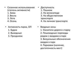 • Сезонное использование 
(степень активности) 
1. Зима 
2. Весна 
3. Лето 
4. Осень 
• Доступность 
1. Пешком 
2. На велосипеде 
3. На общественном 
транспорте 
4. На личном транспорте 
• Активность парка, ОП 
1. Будни 
2. Выходные 
3. Праздники 
• Входные зоны 
1. Указатели дороги к парку 
2. Пешеходные переходы 
рядом с входами в парк 
3. Визуальные обозначения 
входов в парк 
4. Парковки (наличие, 
достаточность мест) 
 