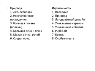 • Природа 
1. Лес, лесопарк 
2. Искусственные 
насаждения 
3. Большая поляна 
(поляны) 
4. Большая река и пляж 
5. Малая речка, ручей 
6. Озеро, пруд 
• Идентичность 
1. Наследие 
2. Природа 
3. Ландшафтный дизайн 
4. Уникальные сервисы 
5. Уникальные события 
6. Public art 
7. Бренд 
8. Особые места 
 