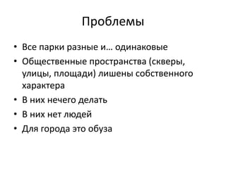 Проблемы 
• Все парки разные и… одинаковые 
• Общественные пространства (скверы, 
улицы, площади) лишены собственного 
характера 
• В них нечего делать 
• В них нет людей 
• Для города это обуза 
 