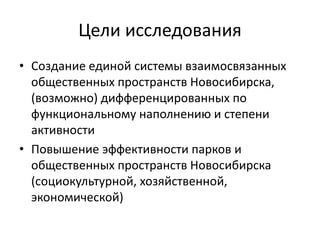 Цели исследования 
• Создание единой системы взаимосвязанных 
общественных пространств Новосибирска, 
(возможно) дифференцированных по 
функциональному наполнению и степени 
активности 
• Повышение эффективности парков и 
общественных пространств Новосибирска 
(социокультурной, хозяйственной, 
экономической) 
 