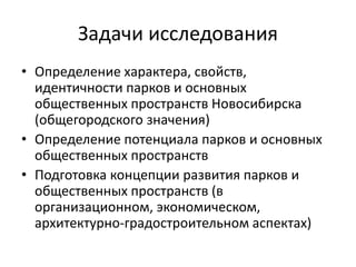 Задачи исследования 
• Определение характера, свойств, 
идентичности парков и основных 
общественных пространств Новосибирска 
(общегородского значения) 
• Определение потенциала парков и основных 
общественных пространств 
• Подготовка концепции развития парков и 
общественных пространств (в 
организационном, экономическом, 
архитектурно-градостроительном аспектах) 
 