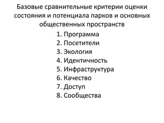 Базовые сравнительные критерии оценки 
состояния и потенциала парков и основных 
общественных пространств 
1. Программа 
2. Посетители 
3. Экология 
4. Идентичность 
5. Инфраструктура 
6. Качество 
7. Доступ 
8. Сообщества 
 